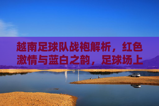 越南足球队战袍解析,红色激情与蓝白之韵,足球场上的国家符号 越南足球队战袍解析,红色激情与蓝白之韵,足球场上的国家符号