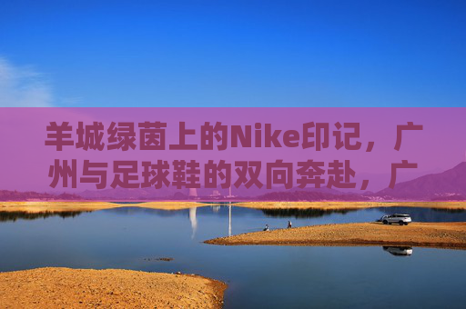 羊城绿茵上的Nike印记,广州与足球鞋的双向奔赴,广州与足球鞋的双向奔赴,羊城绿茵上的Nike印记 羊城绿茵上的Nike印记,广州与足球鞋的双向奔赴,广州与足球鞋的双向奔赴,羊城绿茵上的Nike印记