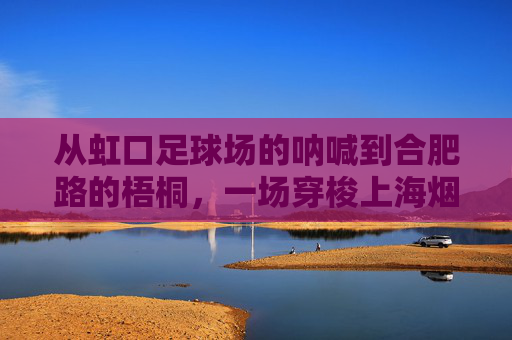 从虹口足球场的呐喊到合肥路的梧桐，一场穿梭上海烟火气的旅程