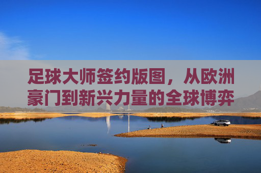 足球大师签约版图,从欧洲豪门到新兴力量的全球博弈 足球大师签约版图,从欧洲豪门到新兴力量的全球博弈