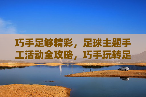 巧手足够精彩,足球主题手工活动全攻略,巧手玩转足球主题手工全攻略 巧手足够精彩,足球主题手工活动全攻略,巧手玩转足球主题手工全攻略
