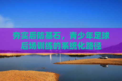 夯实后防基石,青少年足球后场训练的系统化路径 夯实后防基石,青少年足球后场训练的系统化路径