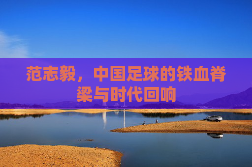 范志毅，中国足球的铁血脊梁与时代回响