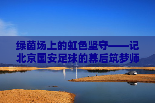 绿茵场上的虹色坚守——记北京国安足球的幕后筑梦师冯育虹 绿茵场上的虹色坚守——记北京国安足球的幕后筑梦师冯育虹