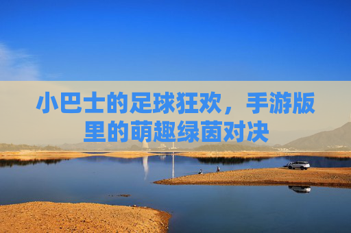 小巴士的足球狂欢,手游版里的萌趣绿茵对决 小巴士的足球狂欢,手游版里的萌趣绿茵对决