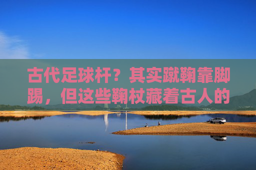 古代足球杆？其实蹴鞠靠脚踢，但这些鞠杖藏着古人的球类智慧