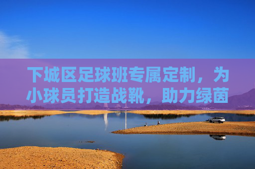 下城区足球班专属定制,为小球员打造战靴,助力绿茵梦想起飞 下城区足球班专属定制,为小球员打造战靴,助力绿茵梦想起飞