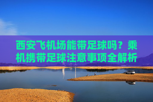 西安飞机场能带足球吗?乘机携带足球注意事项全解析,西安飞机场乘机能带足球吗?注意事项全解析 西安飞机场能带足球吗?乘机携带足球注意事项全解析,西安飞机场乘机能带足球吗?注意事项全解析