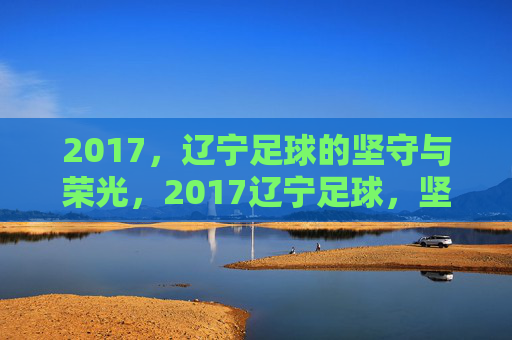 2017,辽宁足球的坚守与荣光,2017辽宁足球,坚守与荣光 2017,辽宁足球的坚守与荣光,2017辽宁足球,坚守与荣光