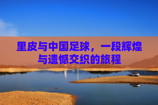 里皮与中国足球,一段辉煌与遗憾交织的旅程 里皮与中国足球,一段辉煌与遗憾交织的旅程