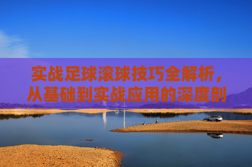 实战足球滚球技巧全解析，从基础到实战应用的深度剖析，实战足球滚球技巧全解析，从基础到实战应用