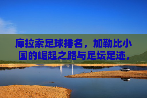 库拉索足球排名,加勒比小国的崛起之路与足坛足迹,库拉索,加勒比小国的足球崛起之路与足坛足迹 库拉索足球排名,加勒比小国的崛起之路与足坛足迹,库拉索,加勒比小国的足球崛起之路与足坛足迹