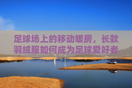 足球场上的移动暖房,长款羽绒服如何成为足球爱好者的冬日灵魂伴侣?足球场上的移动暖房,长款羽绒服,冬日足球爱好者的灵魂伴侣 足球场上的移动暖房,长款羽绒服如何成为足球爱好者的冬日灵魂伴侣?足球场上的移动暖房,长款羽绒服,冬日足球爱好者的灵魂伴侣