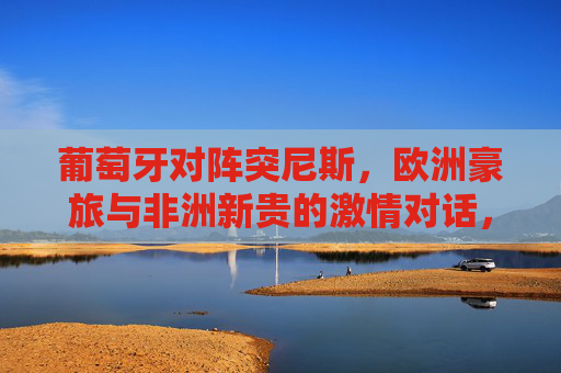葡萄牙对阵突尼斯,欧洲豪旅与非洲新贵的激情对话,欧洲豪旅对决非洲新贵,葡突激情对话 葡萄牙对阵突尼斯,欧洲豪旅与非洲新贵的激情对话,欧洲豪旅对决非洲新贵,葡突激情对话