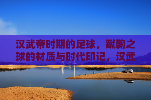 汉武帝时期的足球，蹴鞠之球的材质与时代印记，汉武帝蹴鞠，球的材质与时代印记