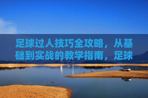 足球过人技巧全攻略,从基础到实战的教学指南,足球过人技巧全攻略,基础到实战教学指南 足球过人技巧全攻略,从基础到实战的教学指南,足球过人技巧全攻略,基础到实战教学指南
