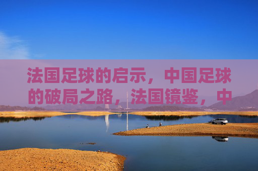 法国足球的启示,中国足球的破局之路,法国镜鉴,中国足球破局之道 法国足球的启示,中国足球的破局之路,法国镜鉴,中国足球破局之道