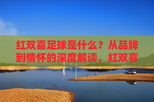 红双喜足球是什么？从品牌到情怀的深度解读，红双喜足球，品牌与情怀的深度解读