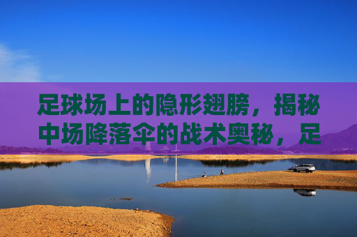 足球场上的隐形翅膀，揭秘中场降落伞的战术奥秘，足球隐形之翼，中场降落伞战术