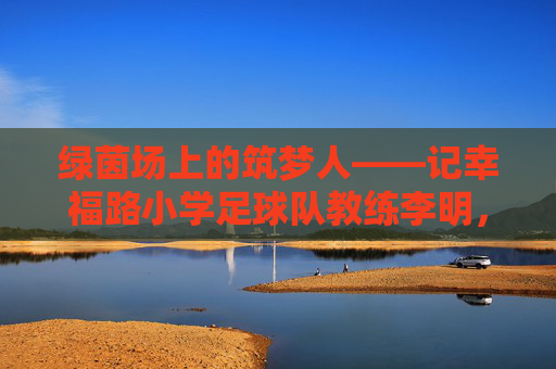 绿茵场上的筑梦人——记幸福路小学足球队教练李明，绿茵筑梦人，幸福路小学足球队教练李明