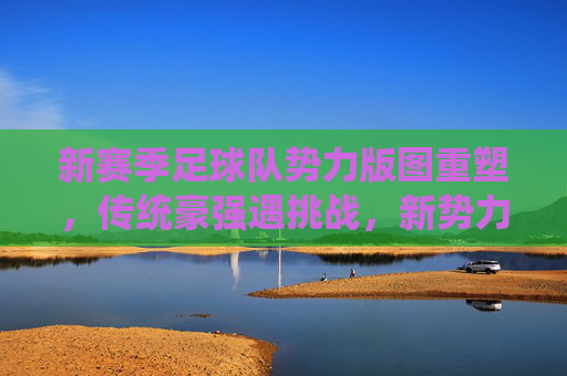 新赛季足球队势力版图重塑，传统豪强遇挑战，新势力崛起搅动格局，新赛季足坛势力版图重塑，传统豪强遇挑战，新势力崛起搅动格局