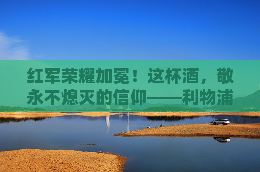 红军荣耀加冕！这杯酒，敬永不熄灭的信仰——利物浦足球杯夺冠文案，红军荣耀加冕！这杯酒敬永不熄灭的信仰