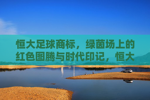 恒大足球商标，绿茵场上的红色图腾与时代印记，恒大足球商标，绿茵场上的红色图腾与时代烙印