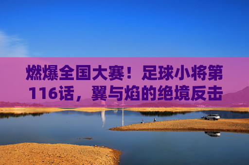 燃爆全国大赛！足球小将第116话，翼与焰的绝境反击，足球小将第116话，翼与焰全国大赛绝境反击