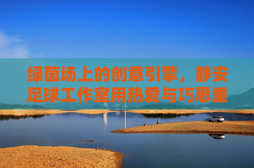 绿茵场上的创意引擎，静安足球工作室用热爱与巧思重塑足球体验，静安足球工作室，绿茵场上的创意引擎，重塑足球体验
