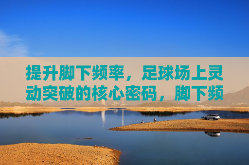 提升脚下频率，足球场上灵动突破的核心密码，脚下频率，足球灵动突破的核心密码
