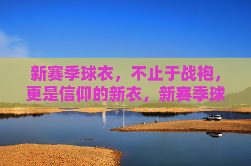 新赛季球衣，不止于战袍，更是信仰的新衣，新赛季球衣，不止战袍，更是信仰