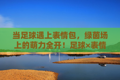 当足球遇上表情包，绿茵场上的萌力全开！足球×表情包，绿茵场萌力全开