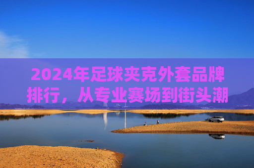 2024年足球夹克外套品牌排行,从专业赛场到街头潮流,这些品牌值得入手!2024足球夹克外套品牌排行,从赛场到街头的潮流之选 2024年足球夹克外套品牌排行,从专业赛场到街头潮流,这些品牌值得入手!2024足球夹克外套品牌排行,从赛场到街头的潮流之选