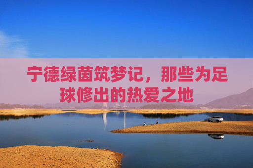 宁德绿茵筑梦记，那些为足球修出的热爱之地
