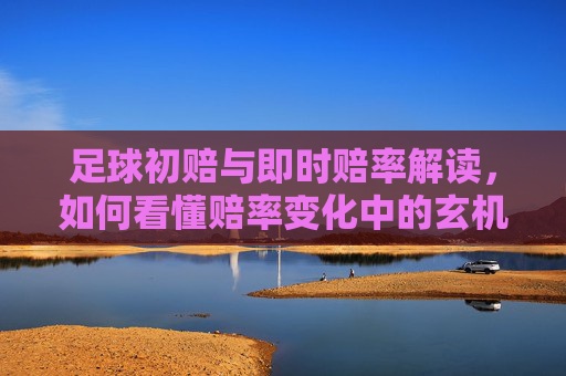 足球初赔与即时赔率解读，如何看懂赔率变化中的玄机，足球赔率解读，初赔与即时变化的玄机