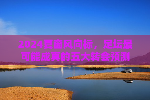 2024夏窗风向标，足坛最可能成真的五大转会预测