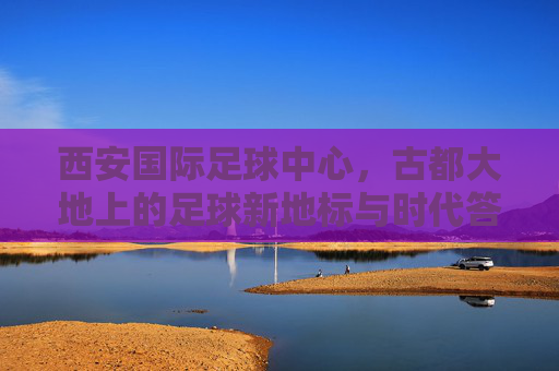 西安国际足球中心,古都大地上的足球新地标与时代答卷,西安国际足球中心,古都足球新地标与时代答卷 西安国际足球中心,古都大地上的足球新地标与时代答卷,西安国际足球中心,古都足球新地标与时代答卷