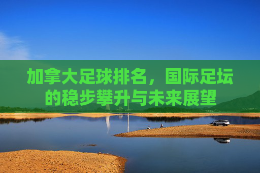 加拿大足球排名，国际足坛的稳步攀升与未来展望