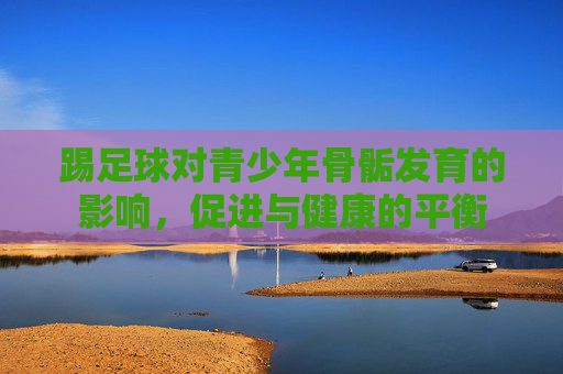 踢足球对青少年骨骺发育的影响,促进与健康的平衡 踢足球对青少年骨骺发育的影响,促进与健康的平衡