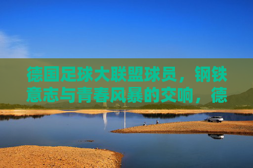 德国足球大联盟球员,钢铁意志与青春风暴的交响,德国球员,钢铁意志与青春风暴的交响 德国足球大联盟球员,钢铁意志与青春风暴的交响,德国球员,钢铁意志与青春风暴的交响
