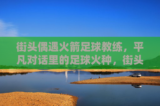 街头偶遇火箭足球教练,平凡对话里的足球火种,街头偶遇火箭教练,平凡对话点燃足球火种 街头偶遇火箭足球教练,平凡对话里的足球火种,街头偶遇火箭教练,平凡对话点燃足球火种