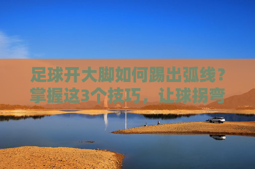 足球开大脚如何踢出弧线?掌握这3个技巧,让球拐弯突破防线 足球开大脚如何踢出弧线?掌握这3个技巧,让球拐弯突破防线