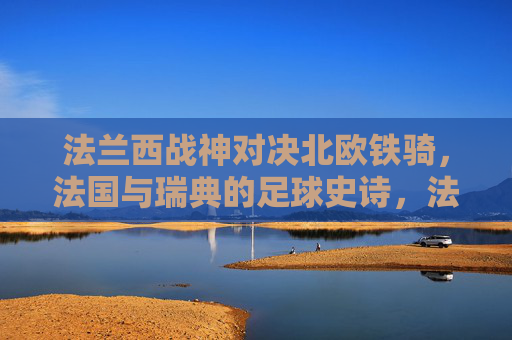 法兰西战神对决北欧铁骑,法国与瑞典的足球史诗,法兰西战神对决北欧铁骑,足球史诗 法兰西战神对决北欧铁骑,法国与瑞典的足球史诗,法兰西战神对决北欧铁骑,足球史诗