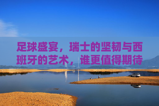 足球盛宴，瑞士的坚韧与西班牙的艺术，谁更值得期待？足球盛宴，瑞士坚韧VS西班牙艺术，谁更值得期待？
