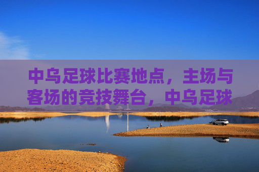 中乌足球比赛地点，主场与客场的竞技舞台，中乌足球比赛地点，主场与客场的竞技舞台
