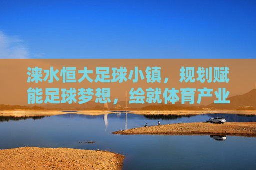 涞水恒大足球小镇，规划赋能足球梦想，绘就体育产业新蓝图