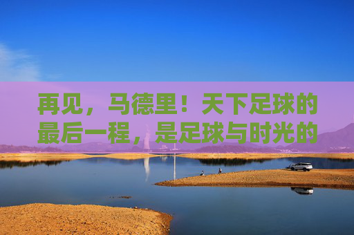 再见，马德里！天下足球的最后一程，是足球与时光的叠影