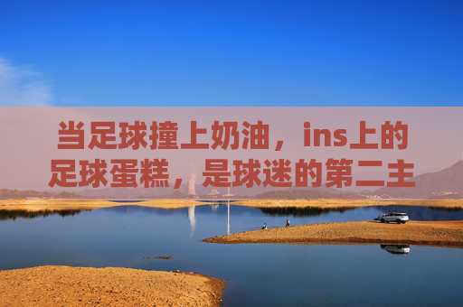 当足球撞上奶油，ins上的足球蛋糕，是球迷的第二主场