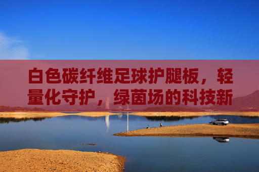 白色碳纤维足球护腿板，轻量化守护，绿茵场的科技新宠，白色碳纤维足球护腿板，轻量化守护，绿茵科技新宠