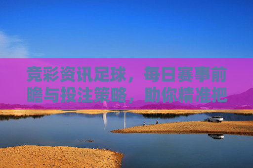 竞彩资讯足球，每日赛事前瞻与投注策略，助你精准把握赛场风向，竞彩足球前瞻策略，每日精准把握赛场风向